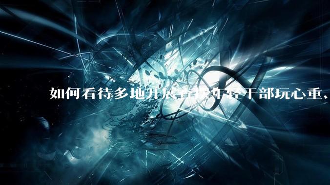 如何看待多地开展查摆年轻干部玩心重、混日子、说话随意、口大气粗等问题的行动？
